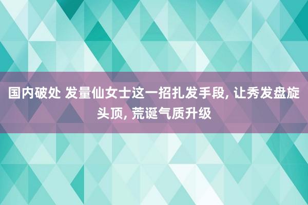 国内破处 发量仙女士这一招扎发手段， 让秀发盘旋头顶， 荒诞气质升级