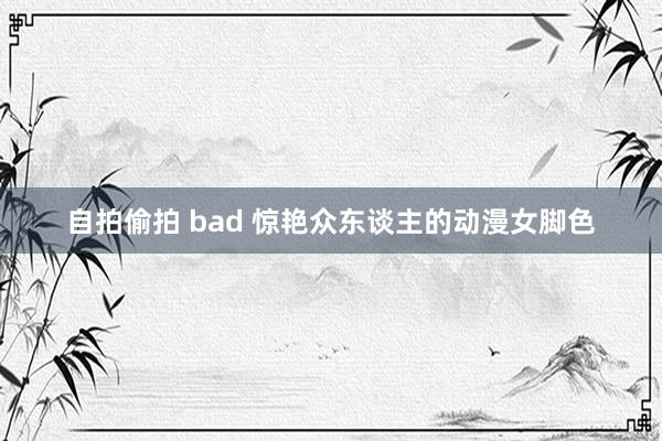 自拍偷拍 bad 惊艳众东谈主的动漫女脚色