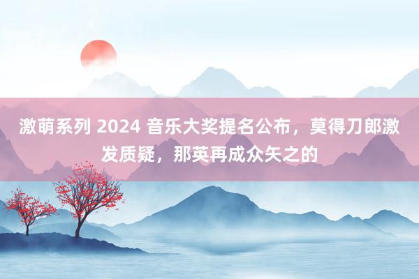 激萌系列 2024 音乐大奖提名公布，莫得刀郎激发质疑，那英再成众矢之的