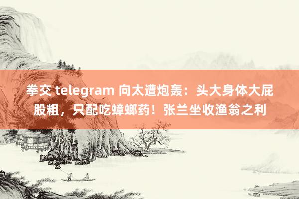 拳交 telegram 向太遭炮轰：头大身体大屁股粗，只配吃蟑螂药！张兰坐收渔翁之利