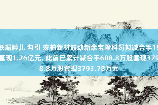 妖媚婷儿 勾引 宏柏新材鼓动新余宝隆科罚拟减合手1904.8万股套现1.26亿元， 此前已累计减合手608.8万股套现3793.78万元