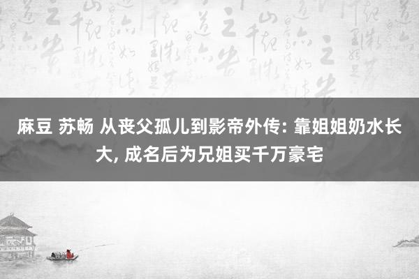 麻豆 苏畅 从丧父孤儿到影帝外传: 靠姐姐奶水长大， 成名后为兄姐买千万豪宅