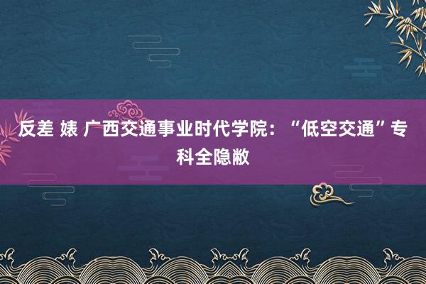 反差 婊 广西交通事业时代学院：“低空交通”专科全隐敝