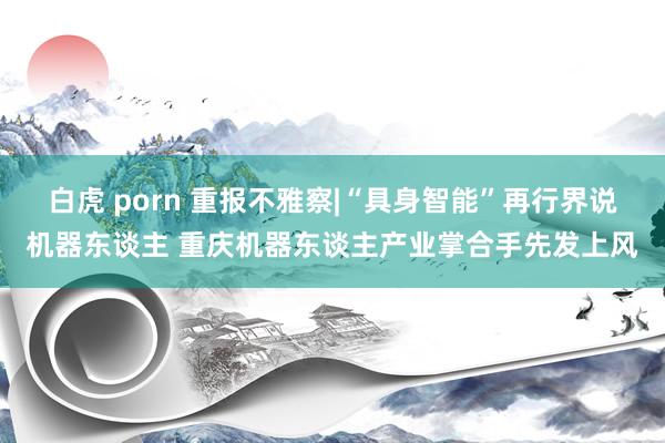 白虎 porn 重报不雅察|“具身智能”再行界说机器东谈主 重庆机器东谈主产业掌合手先发上风