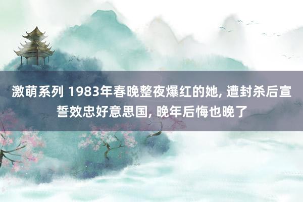 激萌系列 1983年春晚整夜爆红的她， 遭封杀后宣誓效忠好意思国， 晚年后悔也晚了