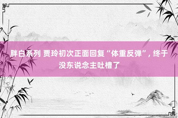 胖白系列 贾玲初次正面回复“体重反弹”， 终于没东说念主吐槽了