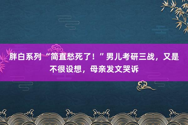 胖白系列 “简直愁死了！”男儿考研三战，又是不很设想，母亲发文哭诉