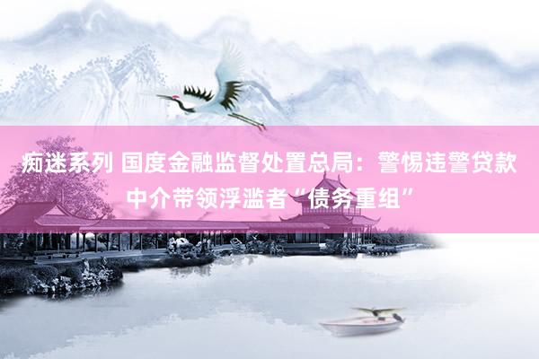 痴迷系列 国度金融监督处置总局：警惕违警贷款中介带领浮滥者“债务重组”