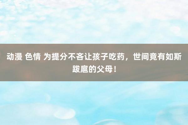 动漫 色情 为提分不吝让孩子吃药，世间竟有如斯跋扈的父母！