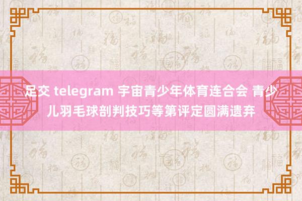 足交 telegram 宇宙青少年体育连合会 青少儿羽毛球剖判技巧等第评定圆满遗弃