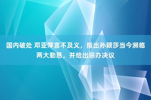 国内破处 邓亚萍言不及义，指出孙颖莎当今濒临两大勤恳，并给出惩办决议