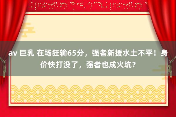 av 巨乳 在场狂输65分，强者新援水土不平！身价快打没了，强者也成火坑？