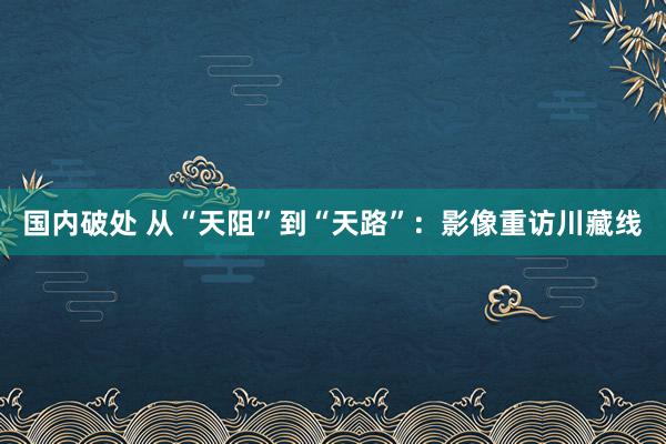 国内破处 从“天阻”到“天路”：影像重访川藏线