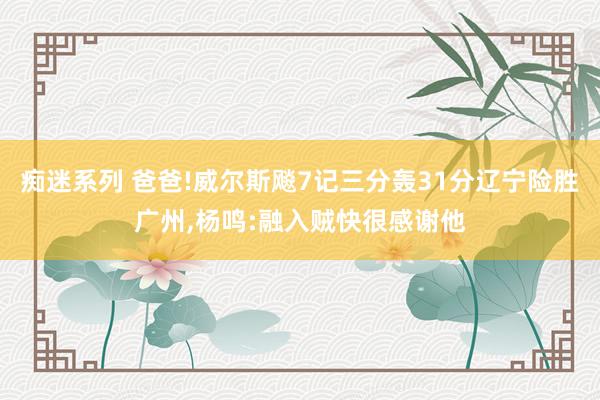 痴迷系列 爸爸!威尔斯飚7记三分轰31分辽宁险胜广州，杨鸣:融入贼快很感谢他