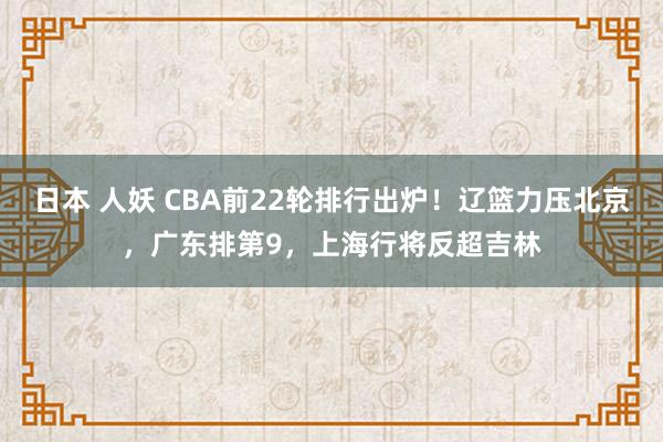 日本 人妖 CBA前22轮排行出炉！辽篮力压北京，广东排第9，上海行将反超吉林