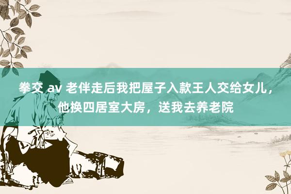 拳交 av 老伴走后我把屋子入款王人交给女儿，他换四居室大房，送我去养老院