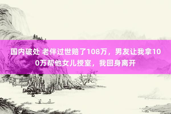 国内破处 老伴过世赔了108万，男友让我拿100万帮他女儿授室，我回身离开