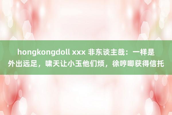 hongkongdoll xxx 非东谈主哉：一样是外出远足，啸天让小玉他们烦，徐哼唧获得信托