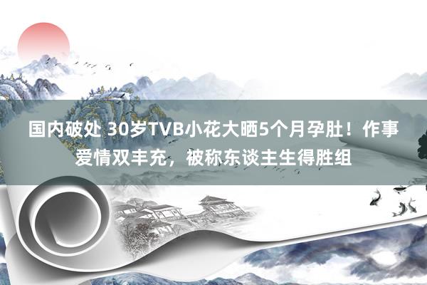 国内破处 30岁TVB小花大晒5个月孕肚！作事爱情双丰充，被称东谈主生得胜组