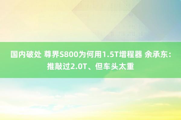 国内破处 尊界S800为何用1.5T增程器 余承东：推敲过2.0T、但车头太重