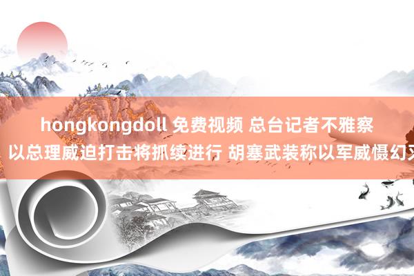 hongkongdoll 免费视频 总台记者不雅察丨以总理威迫打击将抓续进行 胡塞武装称以军威慑幻灭