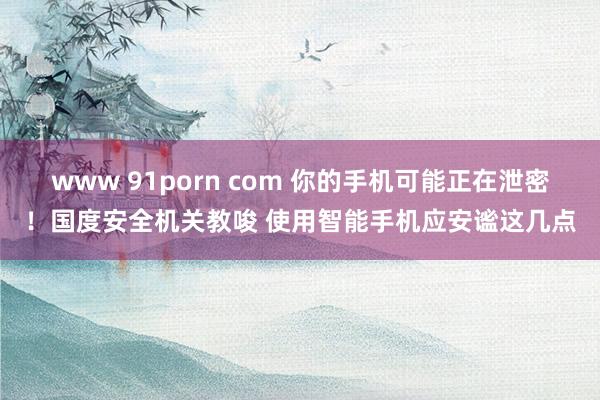 www 91porn com 你的手机可能正在泄密！国度安全机关教唆 使用智能手机应安谧这几点