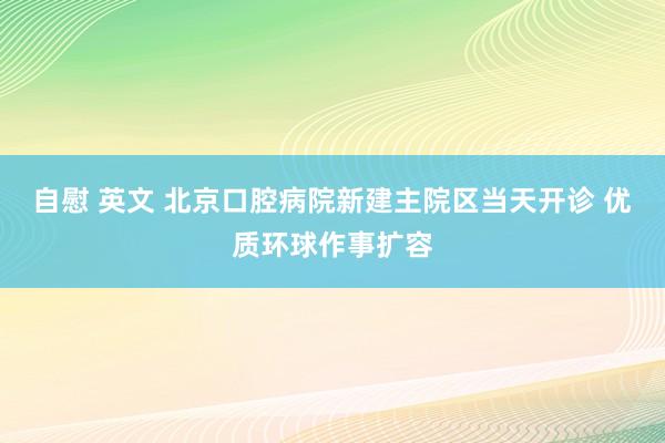 自慰 英文 北京口腔病院新建主院区当天开诊 优质环球作事扩容