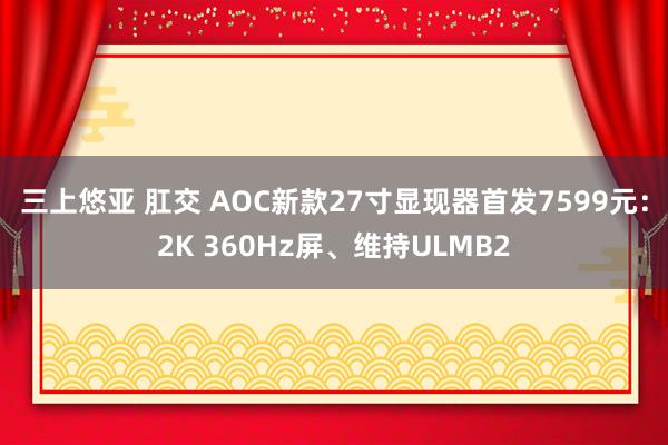 三上悠亚 肛交 AOC新款27寸显现器首发7599元：2K 360Hz屏、维持ULMB2