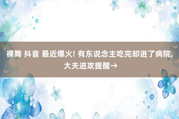 裸舞 抖音 最近爆火! 有东说念主吃完却进了病院， 大夫进攻提醒→