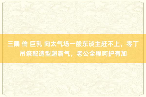 三隅 倫 巨乳 向太气场一般东谈主赶不上，零丁吊祭配造型超霸气，老公全程呵护有加