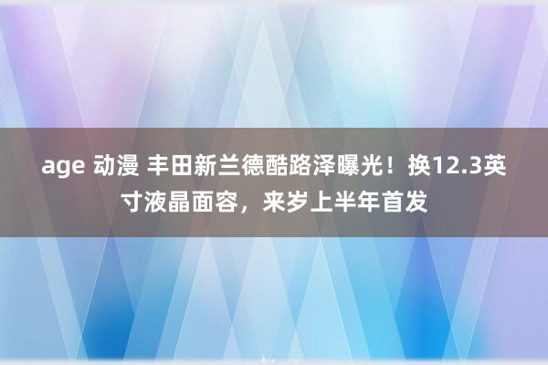 age 动漫 丰田新兰德酷路泽曝光！换12.3英寸液晶面容，来岁上半年首发