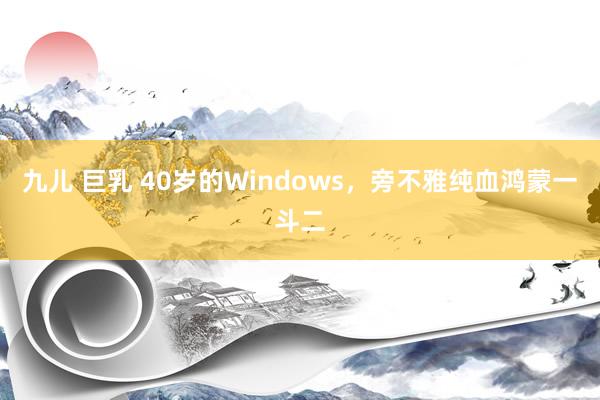 九儿 巨乳 40岁的Windows，旁不雅纯血鸿蒙一斗二