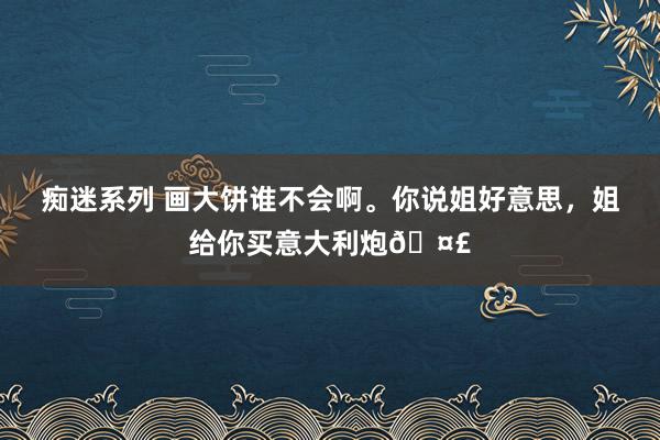 痴迷系列 画大饼谁不会啊。你说姐好意思，姐给你买意大利炮🤣