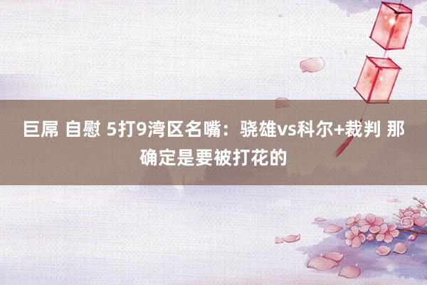 巨屌 自慰 5打9湾区名嘴：骁雄vs科尔+裁判 那确定是要被打花的