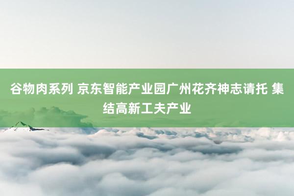 谷物肉系列 京东智能产业园广州花齐神志请托 集结高新工夫产业