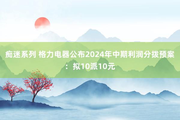 痴迷系列 格力电器公布2024年中期利润分拨预案：拟10派10元