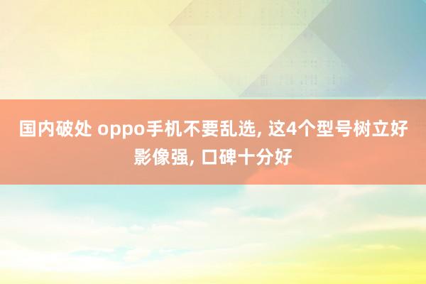 国内破处 oppo手机不要乱选， 这4个型号树立好影像强， 口碑十分好