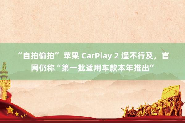 “自拍偷拍” 苹果 CarPlay 2 遥不行及，官网仍称“第一批适用车款本年推出”