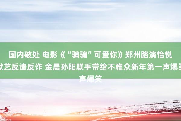 国内破处 电影《“骗骗”可爱你》郑州路演怡悦献艺反渣反诈 金晨孙阳联手带给不雅众新年第一声爆笑