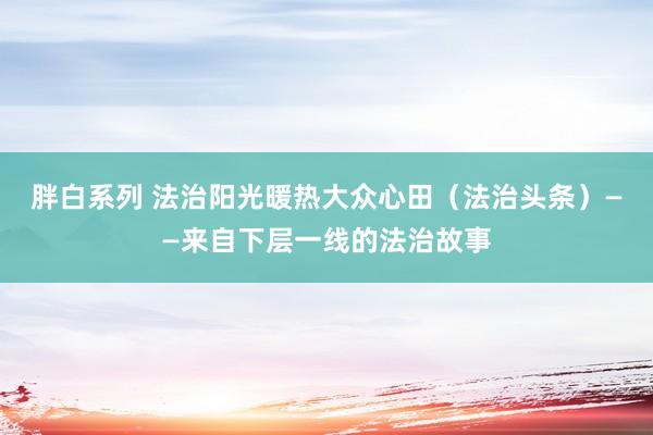 胖白系列 法治阳光暖热大众心田（法治头条）——来自下层一线的法治故事