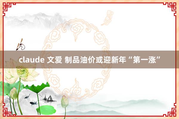 claude 文爱 制品油价或迎新年“第一涨”