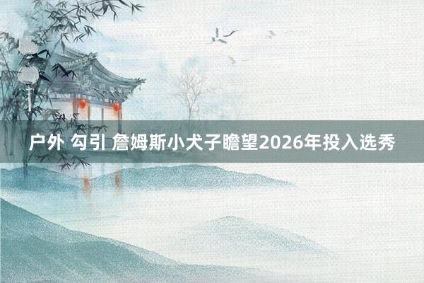 户外 勾引 詹姆斯小犬子瞻望2026年投入选秀