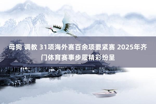 母狗 调教 31项海外赛百余项要紧赛 2025年齐门体育赛事步履精彩纷呈