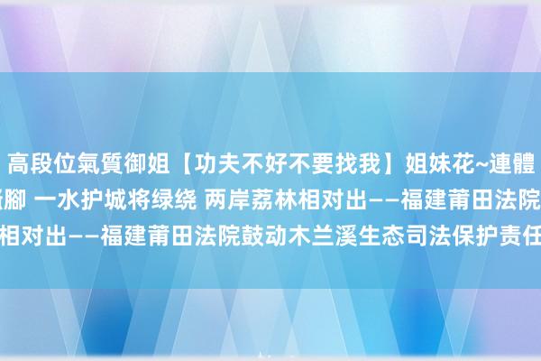 高段位氣質御姐【功夫不好不要找我】姐妹花~連體絲襪~大奶晃動~絲襪騷腳 一水护城将绿绕 两岸荔林相对出——福建莆田法院鼓动木兰溪生态司法保护责任纪实