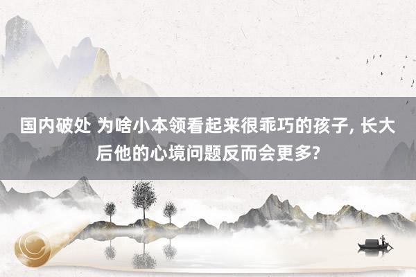 国内破处 为啥小本领看起来很乖巧的孩子， 长大后他的心境问题反而会更多?