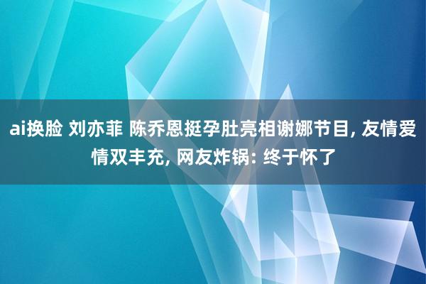 ai换脸 刘亦菲 陈乔恩挺孕肚亮相谢娜节目， 友情爱情双丰充， 网友炸锅: 终于怀了