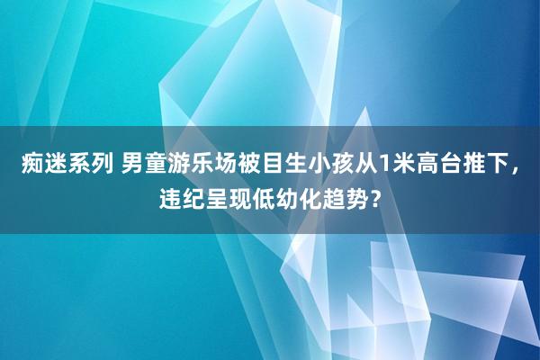 痴迷系列 男童游乐场被目生小孩从1米高台推下，违纪呈现低幼化趋势？