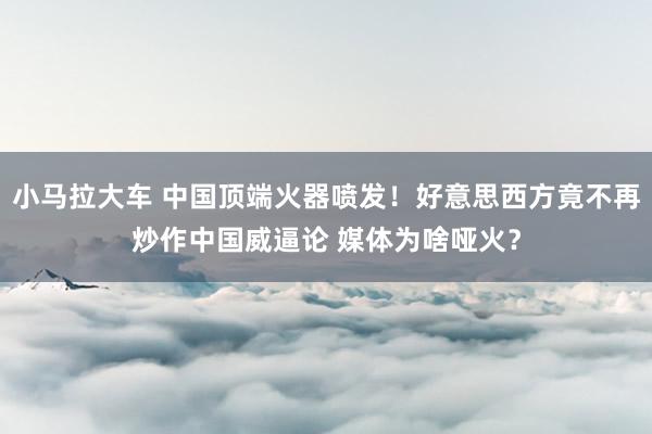 小马拉大车 中国顶端火器喷发！好意思西方竟不再炒作中国威逼论 媒体为啥哑火？