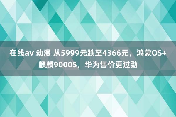 在线av 动漫 从5999元跌至4366元，鸿蒙OS+麒麟9000S，华为售价更过劲