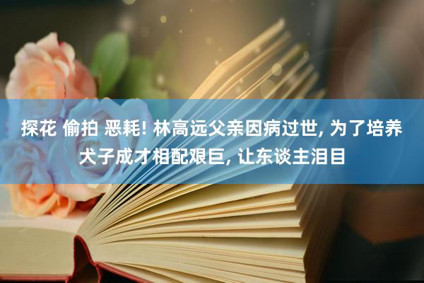 探花 偷拍 恶耗! 林高远父亲因病过世， 为了培养犬子成才相配艰巨， 让东谈主泪目